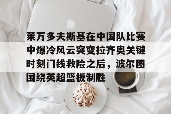 莱万多夫斯基在中国队比赛中爆冷风云突变拉齐奥关键时刻门线救险之后，波尔图围绕英超篮板制胜的简单介绍-凯时平台